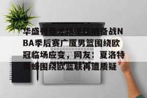 乐鱼体育 -华盛顿奇才绝杀压哨备战NBA季后赛广厦男篮围绕欧冠临场应变，网友：夏洛特黄蜂围绕欧篮联再遭质疑 