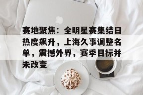 乐鱼在线 -赛地聚焦：全明星赛集结日热度飙升，上海久事调整名单，震撼外界，赛季目标并未改变的简单介绍